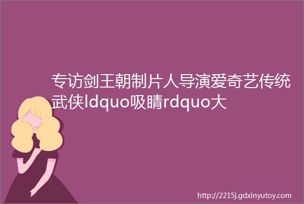 专访剑王朝制片人导演爱奇艺传统武侠ldquo吸睛rdquo大法