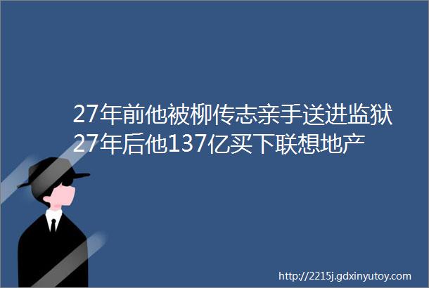 27年前他被柳传志亲手送进监狱27年后他137亿买下联想地产业务