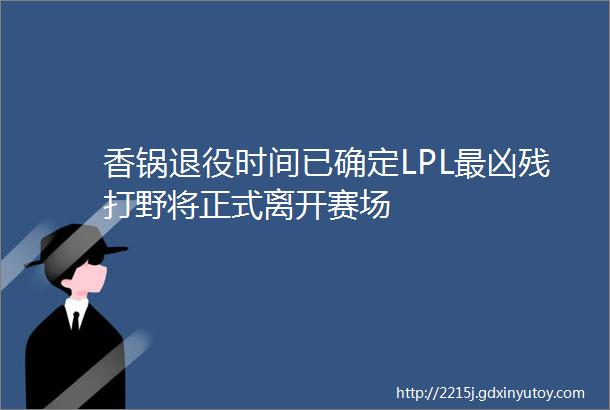 香锅退役时间已确定LPL最凶残打野将正式离开赛场